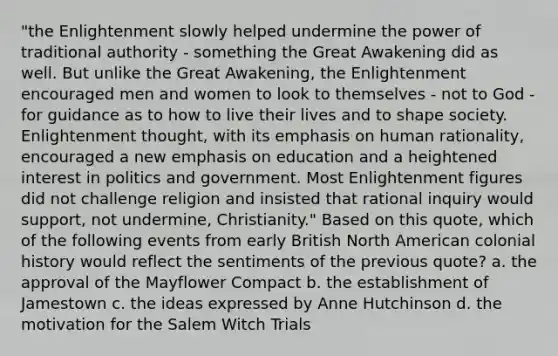 "the Enlightenment slowly helped undermine the power of traditional authority - something the Great Awakening did as well. But unlike the Great Awakening, the Enlightenment encouraged men and women to look to themselves - not to God - for guidance as to how to live their lives and to shape society. Enlightenment thought, with its emphasis on human rationality, encouraged a new emphasis on education and a heightened interest in politics and government. Most Enlightenment figures did not challenge religion and insisted that rational inquiry would support, not undermine, Christianity." Based on this quote, which of the following events from early British North American colonial history would reflect the sentiments of the previous quote? a. the approval of the Mayflower Compact b. the establishment of Jamestown c. the ideas expressed by Anne Hutchinson d. the motivation for the Salem Witch Trials