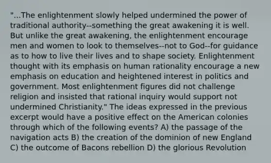 "...The enlightenment slowly helped undermined the power of traditional authority--something the great awakening it is well. But unlike the great awakening, the enlightenment encourage men and women to look to themselves--not to God--for guidance as to how to live their lives and to shape society. Enlightenment thought with its emphasis on human rationality encourage a new emphasis on education and heightened interest in politics and government. Most enlightenment figures did not challenge religion and insisted that rational inquiry would support not undermined Christianity." The ideas expressed in the previous excerpt would have a positive effect on the American colonies through which of the following events? A) the passage of the navigation acts B) the creation of the dominion of new England C) the outcome of Bacons rebellion D) the glorious Revolution