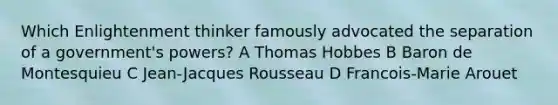 Which Enlightenment thinker famously advocated the separation of a government's powers? A Thomas Hobbes B Baron de Montesquieu C Jean-Jacques Rousseau D Francois-Marie Arouet