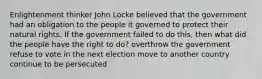 Enlightenment thinker John Locke believed that the government had an obligation to the people it governed to protect their natural rights. If the government failed to do this, then what did the people have the right to do? overthrow the government refuse to vote in the next election move to another country continue to be persecuted