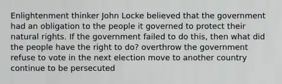 Enlightenment thinker John Locke believed that the government had an obligation to the people it governed to protect their natural rights. If the government failed to do this, then what did the people have the right to do? overthrow the government refuse to vote in the next election move to another country continue to be persecuted