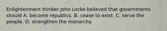 Enlightenment thinker John Locke believed that governments should A. become republics. B. cease to exist. C. serve the people. D. strengthen the monarchy.