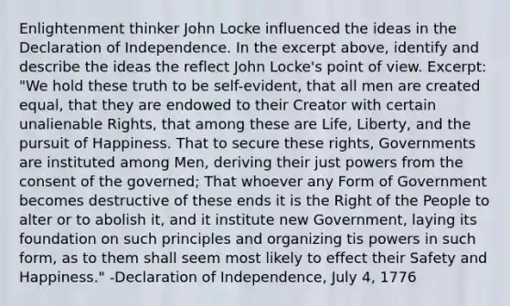 Enlightenment thinker John Locke influenced the ideas in the Declaration of Independence. In the excerpt above, identify and describe the ideas the reflect John Locke's point of view. Excerpt: "We hold these truth to be self-evident, that all men are created equal, that they are endowed to their Creator with certain unalienable Rights, that among these are Life, Liberty, and the pursuit of Happiness. That to secure these rights, Governments are instituted among Men, deriving their just powers from the consent of the governed; That whoever any Form of Government becomes destructive of these ends it is the Right of the People to alter or to abolish it, and it institute new Government, laying its foundation on such principles and organizing tis powers in such form, as to them shall seem most likely to effect their Safety and Happiness." -Declaration of Independence, July 4, 1776