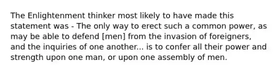 The Enlightenment thinker most likely to have made this statement was - The only way to erect such a common power, as may be able to defend [men] from the invasion of foreigners, and the inquiries of one another... is to confer all their power and strength upon one man, or upon one assembly of men.