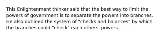 This Enlightenment thinker said that the best way to limit the powers of government is to separate the powers into branches. He also outlined the system of "checks and balances" by which the branches could "check" each others' powers.