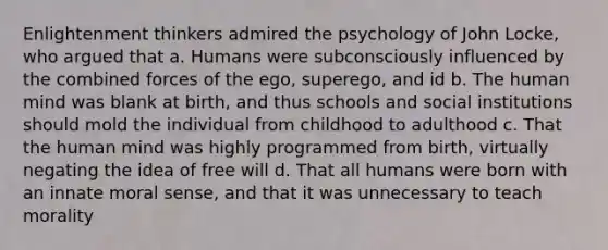 Enlightenment thinkers admired the psychology of John Locke, who argued that a. Humans were subconsciously influenced by the combined forces of the ego, superego, and id b. The human mind was blank at birth, and thus schools and social institutions should mold the individual from childhood to adulthood c. That the human mind was highly programmed from birth, virtually negating the idea of free will d. That all humans were born with an innate moral sense, and that it was unnecessary to teach morality