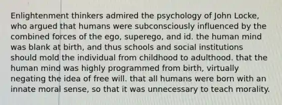 Enlightenment thinkers admired the psychology of John Locke, who argued that humans were subconsciously influenced by the combined forces of the ego, superego, and id. the human mind was blank at birth, and thus schools and social institutions should mold the individual from childhood to adulthood. that the human mind was highly programmed from birth, virtually negating the idea of free will. that all humans were born with an innate moral sense, so that it was unnecessary to teach morality.