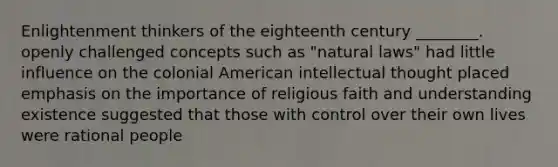 Enlightenment thinkers of the eighteenth century ________. openly challenged concepts such as "natural laws" had little influence on the colonial American intellectual thought placed emphasis on the importance of religious faith and understanding existence suggested that those with control over their own lives were rational people