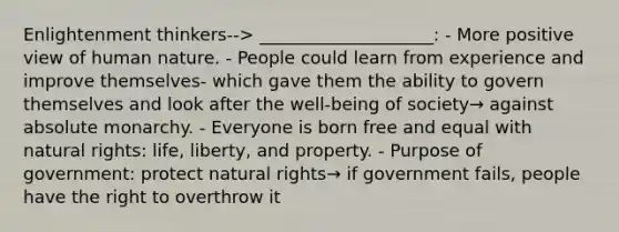 Enlightenment thinkers--> ____________________: - More positive view of human nature. - People could learn from experience and improve themselves- which gave them the ability to govern themselves and look after the well-being of society→ against absolute monarchy. - Everyone is born free and equal with natural rights: life, liberty, and property. - Purpose of government: protect natural rights→ if government fails, people have the right to overthrow it