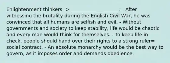 Enlightenment thinkers--> ____________________: - After witnessing the brutality during the English Civil War, he was convinced that all humans are selfish and evil. - Without governments and society to keep stability, life would be chaotic and every man would think for themselves. - To keep life in check, people should hand over their rights to a strong ruler= social contract. - An absolute monarchy would be the best way to govern, as it imposes order and demands obedience.