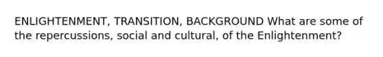 ENLIGHTENMENT, TRANSITION, BACKGROUND What are some of the repercussions, social and cultural, of the Enlightenment?
