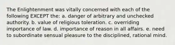 The Enlightenment was vitally concerned with each of the following EXCEPT the: a. danger of arbitrary and unchecked authority. b. value of religious toleration. c. overriding importance of law. d. importance of reason in all affairs. e. need to subordinate sensual pleasure to the disciplined, rational mind.