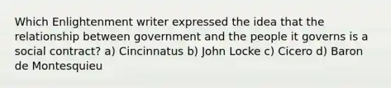 Which Enlightenment writer expressed the idea that the relationship between government and the people it governs is a social contract? a) Cincinnatus b) John Locke c) Cicero d) Baron de Montesquieu