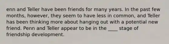 enn and Teller have been friends for many years. In the past few months, however, they seem to have less in common, and Teller has been thinking more about hanging out with a potential new friend. Penn and Teller appear to be in the ____ stage of friendship development.