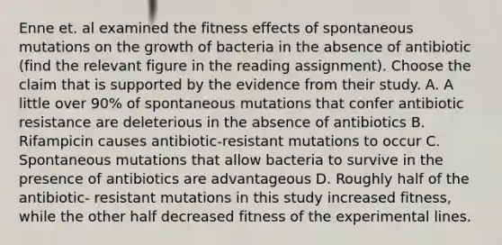 Enne et. al examined the fitness effects of spontaneous mutations on the growth of bacteria in the absence of antibiotic (find the relevant figure in the reading assignment). Choose the claim that is supported by the evidence from their study. A. A little over 90% of spontaneous mutations that confer antibiotic resistance are deleterious in the absence of antibiotics B. Rifampicin causes antibiotic-resistant mutations to occur C. Spontaneous mutations that allow bacteria to survive in the presence of antibiotics are advantageous D. Roughly half of the antibiotic- resistant mutations in this study increased fitness, while the other half decreased fitness of the experimental lines.