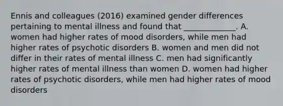 Ennis and colleagues (2016) examined gender differences pertaining to mental illness and found that _____________. A. women had higher rates of mood disorders, while men had higher rates of psychotic disorders B. women and men did not differ in their rates of mental illness C. men had significantly higher rates of mental illness than women D. women had higher rates of psychotic disorders, while men had higher rates of mood disorders