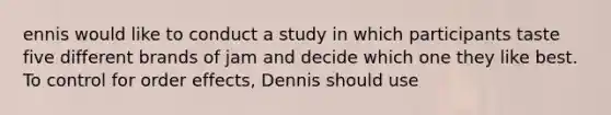 ennis would like to conduct a study in which participants taste five different brands of jam and decide which one they like best. To control for order effects, Dennis should use