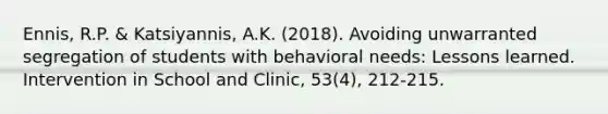 Ennis, R.P. & Katsiyannis, A.K. (2018). Avoiding unwarranted segregation of students with behavioral needs: Lessons learned. Intervention in School and Clinic, 53(4), 212-215.