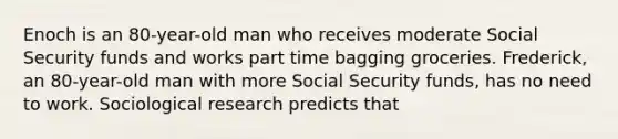 Enoch is an 80-year-old man who receives moderate Social Security funds and works part time bagging groceries. Frederick, an 80-year-old man with more Social Security funds, has no need to work. Sociological research predicts that