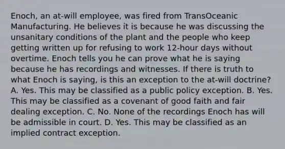 Enoch, an at-will employee, was fired from TransOceanic Manufacturing. He believes it is because he was discussing the unsanitary conditions of the plant and the people who keep getting written up for refusing to work 12-hour days without overtime. Enoch tells you he can prove what he is saying because he has recordings and witnesses. If there is truth to what Enoch is saying, is this an exception to the at-will doctrine? A. Yes. This may be classified as a public policy exception. B. Yes. This may be classified as a covenant of good faith and fair dealing exception. C. No. None of the recordings Enoch has will be admissible in court. D. Yes. This may be classified as an implied contract exception.