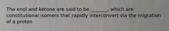 The enol and ketone are said to be _______, which are constitutional isomers that rapidly interconvert via the migration of a proton