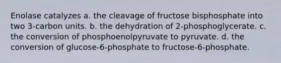 Enolase catalyzes a. the cleavage of fructose bisphosphate into two 3-carbon units. b. the dehydration of 2-phosphoglycerate. c. the conversion of phosphoenolpyruvate to pyruvate. d. the conversion of glucose-6-phosphate to fructose-6-phosphate.