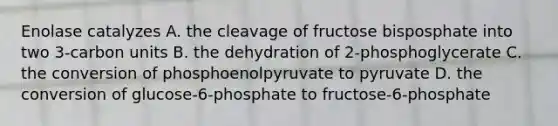 Enolase catalyzes A. the cleavage of fructose bisposphate into two 3-carbon units B. the dehydration of 2-phosphoglycerate C. the conversion of phosphoenolpyruvate to pyruvate D. the conversion of glucose-6-phosphate to fructose-6-phosphate