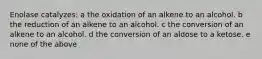 Enolase catalyzes: a the oxidation of an alkene to an alcohol. b the reduction of an alkene to an alcohol. c the conversion of an alkene to an alcohol. d the conversion of an aldose to a ketose. e none of the above