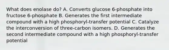 What does enolase do? A. Converts glucose 6-phosphate into fructose 6-phosphate B. Generates the first intermediate compound with a high phosphoryl-transfer potential C. Catalyze the interconversion of three-carbon isomers. D. Generates the second intermediate compound with a high phosphoryl-transfer potential