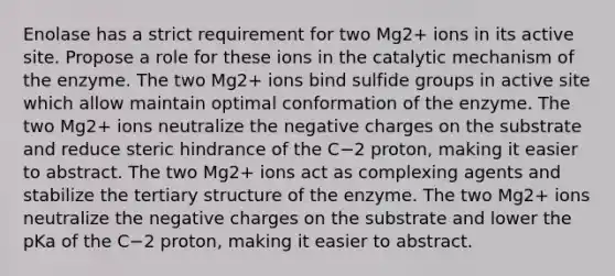 Enolase has a strict requirement for two Mg2+ ions in its active site. Propose a role for these ions in the catalytic mechanism of the enzyme. The two Mg2+ ions bind sulfide groups in active site which allow maintain optimal conformation of the enzyme. The two Mg2+ ions neutralize the negative charges on the substrate and reduce steric hindrance of the C−2 proton, making it easier to abstract. The two Mg2+ ions act as complexing agents and stabilize the tertiary structure of the enzyme. The two Mg2+ ions neutralize the negative charges on the substrate and lower the pKa of the C−2 proton, making it easier to abstract.