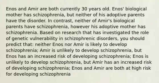 Enos and Amir are both currently 30 years old. Enos' biological mother has schizophrenia, but neither of his adoptive parents have the disorder. In contrast, neither of Amir's biological parents have schizophrenia, however his adoptive mother has schizophrenia. Based on research that has investigated the role of genetic vulnerability in schizophrenic disorders, you should predict that: neither Enos nor Amir is likely to develop schizophrenia; Amir is unlikely to develop schizophrenia, but Enos has an increased risk of developing schizophrenia; Enos is unlikely to develop schizophrenia, but Amir has an increased risk of developing schizophrenia; Enos and Amir are both at high risk for developing schizophrenia