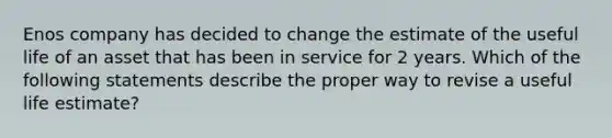 Enos company has decided to change the estimate of the useful life of an asset that has been in service for 2 years. Which of the following statements describe the proper way to revise a useful life estimate?