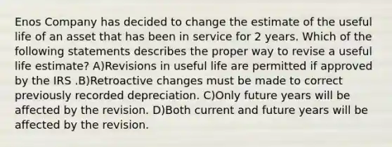 Enos Company has decided to change the estimate of the useful life of an asset that has been in service for 2 years. Which of the following statements describes the proper way to revise a useful life estimate? A)Revisions in useful life are permitted if approved by the IRS .B)Retroactive changes must be made to correct previously recorded depreciation. C)Only future years will be affected by the revision. D)Both current and future years will be affected by the revision.