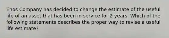 Enos Company has decided to change the estimate of the useful life of an asset that has been in service for 2 years. Which of the following statements describes the proper way to revise a useful life estimate?