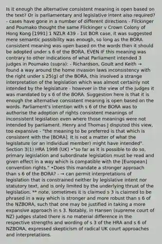 Is it enough the alternative consistent meaning is open based on the text? Or is parliamentary and legislative intent also required? - cases have gone in a number of different directions - Flickinger and Poumako thought the same Flickinger v Crown Colony of Hong Kong [1991] 1 NZLR 439 - 1st BOR case, it was suggested mere semantic possibility was enough, so long as the BORA consistent meaning was open based on the words then it should be adopted under s 6 of the BORA, EVEN IF this meaning was contrary to other indications of what Parliament intended 3 judges in Poumako (supra): - Richardson, Goult and Keith → found a way around the home invasion laws inconsistency with the right under s 25(g) of the BORA, this involved a strange interpretation of the legislation which was almost certainly not intended by the legislature - however in the view of the judges it was mandated by s 6 of the BORA. Suggestion here is that it is enough the alternative consistent meaning is open based on the words. Parliament's intention with s 6 of the BORA was to authorise the adoption of rights consistent meanings of inconsistent legislation even where those meanings were not intended by parliament. Henry and Thomas J disputed this view, too expansive - "the meaning to be preferred is that which is consistent with the [BORA]. It is not a matter of what the legislature (or an individual member) might have intended". Section 3(1) HRA 1998 (UK) •"so far as it is possible to do so, primary legislation and subordinate legislation must be read and given effect in a way which is compatible with the [European] convention rights." •Does this mandate a stronger approach than s 6 of the BORA? - → can permit interpretations of legislation that is constrained neither by legislative intent nor statutory text, and is only limited by the underlying thrust of the legislation. ** note, sometimes it is claimed s 3 is claimed to be phrased in a way which is stronger and more robust than s 6 of the NZBORA, such that one may be justified in taking a more expansive approach in s 3. Notably, in Hansen (supreme court of NZ) judges stated there is no material difference in the respective strengths and wording of s 3 of the HRA and s 6 of NZBORA, expressed skepticism of radical UK court approaches and interpretations.