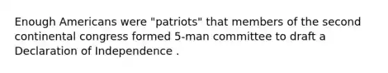 Enough Americans were "patriots" that members of the second continental congress formed 5-man committee to draft a Declaration of Independence .