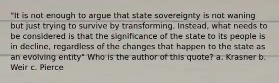 "It is not enough to argue that state sovereignty is not waning but just trying to survive by transforming. Instead, what needs to be considered is that the significance of the state to its people is in decline, regardless of the changes that happen to the state as an evolving entity" Who is the author of this quote? a. Krasner b. Weir c. Pierce