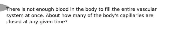 There is not enough blood in the body to fill the entire vascular system at once. About how many of the body's capillaries are closed at any given time?