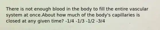 There is not enough blood in the body to fill the entire vascular system at once.About how much of the body's capillaries is closed at any given time? -1/4 -1/3 -1/2 -3/4