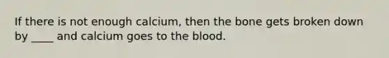 If there is not enough calcium, then the bone gets broken down by ____ and calcium goes to the blood.