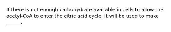 If there is not enough carbohydrate available in cells to allow the acetyl-CoA to enter the citric acid cycle, it will be used to make ______.