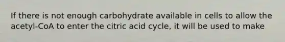 If there is not enough carbohydrate available in cells to allow the acetyl-CoA to enter the citric acid cycle, it will be used to make