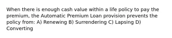 When there is enough cash value within a life policy to pay the premium, the Automatic Premium Loan provision prevents the policy from: A) Renewing B) Surrendering C) Lapsing D) Converting