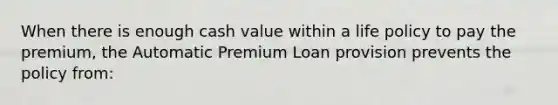 When there is enough cash value within a life policy to pay the premium, the Automatic Premium Loan provision prevents the policy from: