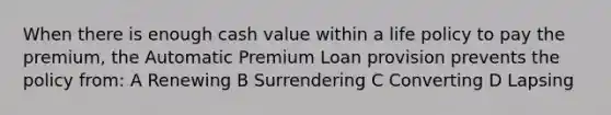 When there is enough cash value within a life policy to pay the premium, the Automatic Premium Loan provision prevents the policy from: A Renewing B Surrendering C Converting D Lapsing