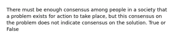 There must be enough consensus among people in a society that a problem exists for action to take place, but this consensus on the problem does not indicate consensus on the solution. True or False