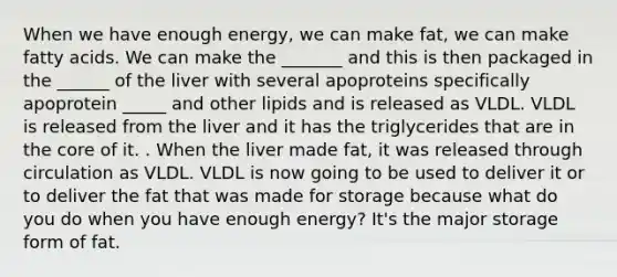 When we have enough energy, we can make fat, we can make fatty acids. We can make the _______ and this is then packaged in the ______ of the liver with several apoproteins specifically apoprotein _____ and other lipids and is released as VLDL. VLDL is released from the liver and it has the triglycerides that are in <a href='https://www.questionai.com/knowledge/kD8KqkX2aO-the-core' class='anchor-knowledge'>the core</a> of it. . When the liver made fat, it was released through circulation as VLDL. VLDL is now going to be used to deliver it or to deliver the fat that was made for storage because what do you do when you have enough energy? It's the major storage form of fat.