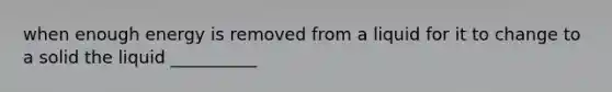 when enough energy is removed from a liquid for it to change to a solid the liquid __________