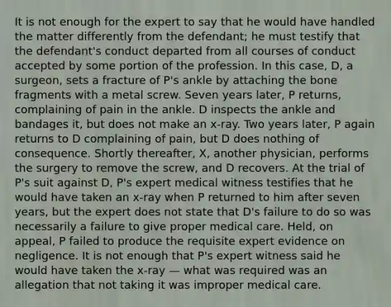 It is not enough for the expert to say that he would have handled the matter differently from the defendant; he must testify that the defendant's conduct departed from all courses of conduct accepted by some portion of the profession. In this case, D, a surgeon, sets a fracture of P's ankle by attaching the bone fragments with a metal screw. Seven years later, P returns, complaining of pain in the ankle. D inspects the ankle and bandages it, but does not make an x-ray. Two years later, P again returns to D complaining of pain, but D does nothing of consequence. Shortly thereafter, X, another physician, performs the surgery to remove the screw, and D recovers. At the trial of P's suit against D, P's expert medical witness testifies that he would have taken an x-ray when P returned to him after seven years, but the expert does not state that D's failure to do so was necessarily a failure to give proper medical care. Held, on appeal, P failed to produce the requisite expert evidence on negligence. It is not enough that P's expert witness said he would have taken the x-ray — what was required was an allegation that not taking it was improper medical care.