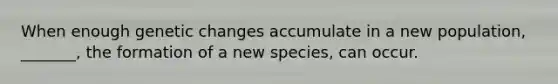 When enough genetic changes accumulate in a new population, _______, the formation of a new species, can occur.